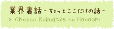 業界裏話 - ちょっとここだけの話 -